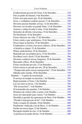 x Cristo Triunfante
Conhecimento pessoal de Cristo, 8 de Setembro . . . . . . . . . . 534
Fim ao poder de Satanás, 9 de Setembro . . . . . . . . . . . . . . . . 536
Cristo veio para trazer paz, 10 de Setembro . . . . . . . . . . . . . . 538
Jesus, o verdadeiro cordeiro pascal, 11 de Setembro. . . . . . . 540
Devemos prestar humilde serviço, 12 de Setembro . . . . . . . . 542
Devemos ser lavados na grande fonte, 13 de Setembro. . . . . 544
Avareza e cobiça levarão à ruína, 14 de Setembro . . . . . . . . . 546
Sementes de dúvida e descrença, 15 de Setembro . . . . . . . . . 548
No Getsêmani, 16 de Setembro . . . . . . . . . . . . . . . . . . . . . . . . 550
Cristo ofereceu sua vida, 17 de Setembro. . . . . . . . . . . . . . . . 552
Cristo sentiu o que sentiríamos, 18 de Setembro . . . . . . . . . . 554
Nosso lugar na história, 19 de Setembro . . . . . . . . . . . . . . . . 556
Condenamos a Cristo com nosso silêncio, 20 de Setembro . 558
A história se repete, 21 de Setembro . . . . . . . . . . . . . . . . . . . . 560
Pilatos ainda hesitou, 22 de Setembro. . . . . . . . . . . . . . . . . . . 562
Rejeitado por seu próprio povo, 23 de Setembro . . . . . . . . . . 564
Escolherá você a Jesus? 24 de Setembro . . . . . . . . . . . . . . . . 566
Devemos conhecer nossas fraquezas, 25 de Setembro . . . . . 568
Buscando a Deus, 26 de Setembro . . . . . . . . . . . . . . . . . . . . . 570
Cristo crucificado por nós, 27 de Setembro . . . . . . . . . . . . . . 572
Cristo tornou-se pecado por nós, 28 de Setembro . . . . . . . . . 574
“Traspassado pelas nossas transgressões”, 29 de Setembro . 576
Odiados pelo mundo, 30 de Setembro . . . . . . . . . . . . . . . . . . 578
Outubro — A partir da ressurreição . . . . . . . . . . . . . . . . . . . . . . 581
O serviço no templo se encerrou, 1 de Outubro . . . . . . . . . . . 582
Representando a Cristo, 2 de Outubro . . . . . . . . . . . . . . . . . . 584
Luz em meio às trevas, 3 de Outubro . . . . . . . . . . . . . . . . . . . 586
“Ele ressuscitou!”, 4 de Outubro . . . . . . . . . . . . . . . . . . . . . . . 588
O testemunho dos guardas, 5 de Outubro . . . . . . . . . . . . . . . . 590
Primícias da vitória sobre a morte, 6 de Outubro. . . . . . . . . . 592
Jesus nos dará poder para vencer, 7 de Outubro . . . . . . . . . . 594
Decidida a questão da supremacia de Deus, 8 de Outubro . . 596
“Pecado é transgressão da lei”, 9 de Outubro. . . . . . . . . . . . . 598
Toda a criação foi afetada, 10 de Outubro . . . . . . . . . . . . . . . 600
Finalmente vindicada a lei de Deus, 11 de Outubro . . . . . . . 602
Ferido em nosso lugar, 12 de Outubro . . . . . . . . . . . . . . . . . . 604
Recepção triunfal no céu, 13 de Outubro . . . . . . . . . . . . . . . . 606
A promessa do poder divino, 14 de Outubro . . . . . . . . . . . . . 608
 