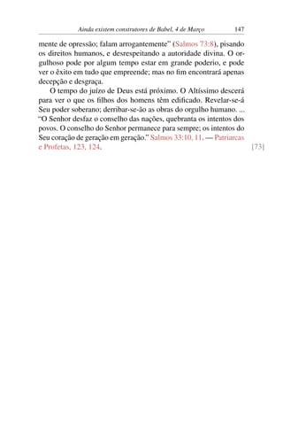 Ainda existem construtores de Babel, 4 de Março 147
mente de opressão; falam arrogantemente” (Salmos 73:8), pisando
os direitos humanos, e desrespeitando a autoridade divina. O or-
gulhoso pode por algum tempo estar em grande poderio, e pode
ver o êxito em tudo que empreende; mas no fim encontrará apenas
decepção e desgraça.
O tempo do juízo de Deus está próximo. O Altíssimo descerá
para ver o que os filhos dos homens têm edificado. Revelar-se-á
Seu poder soberano; derribar-se-ão as obras do orgulho humano. ...
“O Senhor desfaz o conselho das nações, quebranta os intentos dos
povos. O conselho do Senhor permanece para sempre; os intentos do
Seu coração de geração em geração.” Salmos 33:10, 11. — Patriarcas
e Profetas, 123, 124. [73]
 