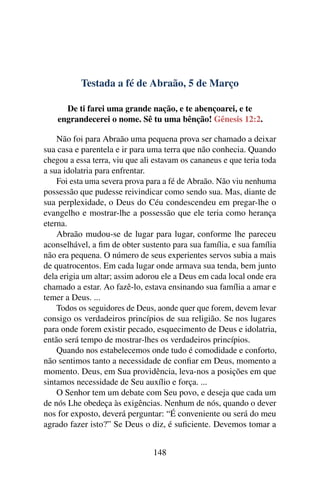 Testada a fé de Abraão, 5 de Março
De ti farei uma grande nação, e te abençoarei, e te
engrandecerei o nome. Sê tu uma bênção! Gênesis 12:2.
Não foi para Abraão uma pequena prova ser chamado a deixar
sua casa e parentela e ir para uma terra que não conhecia. Quando
chegou a essa terra, viu que ali estavam os cananeus e que teria toda
a sua idolatria para enfrentar.
Foi esta uma severa prova para a fé de Abraão. Não viu nenhuma
possessão que pudesse reivindicar como sendo sua. Mas, diante de
sua perplexidade, o Deus do Céu condescendeu em pregar-lhe o
evangelho e mostrar-lhe a possessão que ele teria como herança
eterna.
Abraão mudou-se de lugar para lugar, conforme lhe pareceu
aconselhável, a fim de obter sustento para sua família, e sua família
não era pequena. O número de seus experientes servos subia a mais
de quatrocentos. Em cada lugar onde armava sua tenda, bem junto
dela erigia um altar; assim adorou ele a Deus em cada local onde era
chamado a estar. Ao fazê-lo, estava ensinando sua família a amar e
temer a Deus. ...
Todos os seguidores de Deus, aonde quer que forem, devem levar
consigo os verdadeiros princípios de sua religião. Se nos lugares
para onde forem existir pecado, esquecimento de Deus e idolatria,
então será tempo de mostrar-lhes os verdadeiros princípios.
Quando nos estabelecemos onde tudo é comodidade e conforto,
não sentimos tanto a necessidade de confiar em Deus, momento a
momento. Deus, em Sua providência, leva-nos a posições em que
sintamos necessidade de Seu auxílio e força. ...
O Senhor tem um debate com Seu povo, e deseja que cada um
de nós Lhe obedeça às exigências. Nenhum de nós, quando o dever
nos for exposto, deverá perguntar: “É conveniente ou será do meu
agrado fazer isto?” Se Deus o diz, é suficiente. Devemos tomar a
148
 