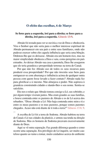 O efeito das escolhas, 6 de Março
Se fores para a esquerda, irei para a direita; se fores para a
direita, irei para a esquerda. Gênesis 13:9.
Abraão foi testado para ver se ouviria a voz de Deus e obedeceria.
Vira o Senhor que não seria para o melhor interesse espiritual de
Abraão permanecer em seu país e entre seus familiares, onde não
pudesse exercer sobre eles aquela influência que seria uma bênção.
Ordenou-lhe que os deixasse. Abraão era um homem rico, mas na
maior simplicidade obedeceu a Deus e saiu, como peregrino em país
estranho. Ao deixar Abraão sua casa e parentela, Deus lhe assegurou
que ele teria grandeza e prosperidade terrenas na terra de Canaã.
Por que não fez Abraão uso de todos os seus recursos para
produzir essa prosperidade? Por que não investiu seus bens para
enriquecer-se com abastança e influência acima de qualquer outra
pessoa com quem fosse levado a fazer contato? Abraão nada fez
para glorificar a si mesmo. Não almejava o poder. Não aspirava à
grandeza construindo cidades e dando-lhes o seu nome. Sentia-se
satisfeito.
Diz-nos o relato que Abraão tomou consigo a Ló, seu sobrinho, e
por algum tempo viveram juntos. Mas eram grandes as suas famílias,
e houve contenda entre os pastores de Abraão e os de Ló acerca dos
rebanhos. “Disse Abraão a Ló: Não haja contenda entre mim e ti e
entre os meus pastores e os teus pastores, porque somos parentes
chegados. Acaso não está diante de ti toda a terra?” Gênesis 13:8, 9.
...
A escolha de Ló foi a terra de Sodoma. Abraão habitou na terra
de Canaã e Ló nas cidades da planície, e armou sua tenda na direção
de Sodoma. Mas os homens de Sodoma pecavam excessivamente
diante de Deus.
Aqui se vê outra separação. Faz grande diferença quando e como
ocorre uma separação. Era privilégio de Ló inquirir, ser muito cau-
teloso quanto ao rumo a tomar, muito cuidadoso acerca do ambiente
150
 