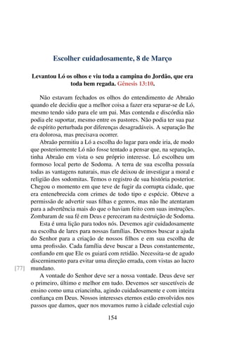 Escolher cuidadosamente, 8 de Março
Levantou Ló os olhos e viu toda a campina do Jordão, que era
toda bem regada. Gênesis 13:10.
Não estavam fechados os olhos do entendimento de Abraão
quando ele decidiu que a melhor coisa a fazer era separar-se de Ló,
mesmo tendo sido para ele um pai. Mas contenda e discórdia não
podia ele suportar, mesmo entre os pastores. Não podia ter sua paz
de espírito perturbada por diferenças desagradáveis. A separação lhe
era dolorosa, mas precisava ocorrer.
Abraão permitiu a Ló a escolha do lugar para onde iria, de modo
que posteriormente Ló não fosse tentado a pensar que, na separação,
tinha Abraão em vista o seu próprio interesse. Ló escolheu um
formoso local perto de Sodoma. A terra de sua escolha possuía
todas as vantagens naturais, mas ele deixou de investigar a moral e
religião dos sodomitas. Temos o registro de sua história posterior.
Chegou o momento em que teve de fugir da corrupta cidade, que
era entenebrecida com crimes de todo tipo e espécie. Obteve a
permissão de advertir suas filhas e genros, mas não lhe atentaram
para a advertência mais do que o haviam feito com suas instruções.
Zombaram de sua fé em Deus e pereceram na destruição de Sodoma.
Esta é uma lição para todos nós. Devemos agir cuidadosamente
na escolha de lares para nossas famílias. Devemos buscar a ajuda
do Senhor para a criação de nossos filhos e em sua escolha de
uma profissão. Cada família deve buscar a Deus constantemente,
confiando em que Ele os guiará com retidão. Necessita-se de agudo
discernimento para evitar uma direção errada, com vistas ao lucro
mundano.[77]
A vontade do Senhor deve ser a nossa vontade. Deus deve ser
o primeiro, último e melhor em tudo. Devemos ser suscetíveis de
ensino como uma criancinha, agindo cuidadosamente e com inteira
confiança em Deus. Nossos interesses eternos estão envolvidos nos
passos que damos, quer nos movamos rumo à cidade celestial cujo
154
 