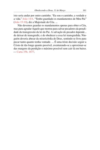 Obedecendo a Deus, 11 de Março 161
isto seria andar por outro caminho. “Eu sou o caminho, a verdade e
a vida.” João 14:6. “Tenho guardado os mandamentos de Meu Pai”
(João 15:10), diz a Majestade do Céu. ...
Não devemos guardar os mandamentos apenas para obter o Céu,
mas para agradar Aquele que morreu para salvar pecadores da penali-
dade da transgressão da lei do Pai. A salvação do pecador depende...
de deixar de transgredir, e de obedecer a essa lei transgredida. Nin-
guém deveria abusar da misericórdia de Deus, sentindo-se livre para
pecar tanto quanto tenha vontade. ... É uma triste decisão seguir a
Cristo de tão longe quanto possível, aventurando-se a aproximar-se
das margens da perdição o máximo possível sem cair lá em baixo.
— Carta 35b, 1877.
 