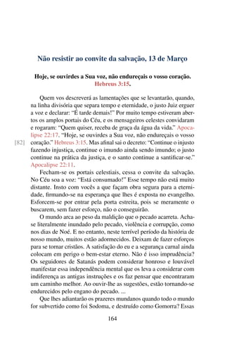 Não resistir ao convite da salvação, 13 de Março
Hoje, se ouvirdes a Sua voz, não endureçais o vosso coração.
Hebreus 3:15.
Quem vos descreverá as lamentações que se levantarão, quando,
na linha divisória que separa tempo e eternidade, o justo Juiz erguer
a voz e declarar: “É tarde demais!” Por muito tempo estiveram aber-
tos os amplos portais do Céu, e os mensageiros celestes convidaram
e rogaram: “Quem quiser, receba de graça da água da vida.” Apoca-
lipse 22:17. “Hoje, se ouvirdes a Sua voz, não endureçais o vosso
coração.” Hebreus 3:15. Mas afinal sai o decreto: “Continue o injusto[82]
fazendo injustiça, continue o imundo ainda sendo imundo; o justo
continue na prática da justiça, e o santo continue a santificar-se.”
Apocalipse 22:11.
Fecham-se os portais celestiais, cessa o convite da salvação.
No Céu soa a voz: “Está consumado!” Esse tempo não está muito
distante. Insto com vocês a que façam obra segura para a eterni-
dade, firmando-se na esperança que lhes é exposta no evangelho.
Esforcem-se por entrar pela porta estreita, pois se meramente o
buscarem, sem fazer esforço, não o conseguirão.
O mundo arca ao peso da maldição que o pecado acarreta. Acha-
se literalmente inundado pelo pecado, violência e corrupção, como
nos dias de Noé. E no entanto, neste terrível período da história de
nosso mundo, muitos estão adormecidos. Deixam de fazer esforços
para se tornar cristãos. A satisfação do eu e a segurança carnal ainda
colocam em perigo o bem-estar eterno. Não é isso imprudência?
Os seguidores de Satanás podem considerar honroso e louvável
manifestar essa independência mental que os leva a considerar com
indiferença as antigas instruções e os faz pensar que encontraram
um caminho melhor. Ao ouvir-lhe as sugestões, estão tornando-se
endurecidos pelo engano do pecado. ...
Que lhes adiantarão os prazeres mundanos quando todo o mundo
for subvertido como foi Sodoma, e destruído como Gomorra? Essas
164
 