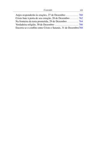 Conteúdo xiii
Anjos responderão às orações, 27 de Dezembro . . . . . . . . . . 760
Cristo bate à porta de seu coração, 28 de Dezembro . . . . . . . 762
Na fronteira da terra prometida, 29 de Dezembro . . . . . . . . . 764
Verdadeira religião, 30 de Dezembro . . . . . . . . . . . . . . . . . . . 766
Encerra-se o conflito entre Cristo e Satanás, 31 de Dezembro768
 