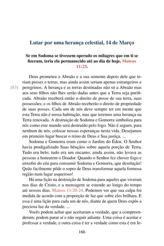 Lutar por uma herança celestial, 14 de Março
Se em Sodoma se tivessem operado os milagres que em ti se
fizeram, teria ela permanecido até ao dia de hoje. Mateus
11:23.
Deus prometeu a Abraão e a sua semente depois dele que te-
riam posses e terras, mas ainda assim seriam apenas estrangeiros e
peregrinos. A herança e as terras destinadas não só a Abraão mas[83]
aos seus filhos não lhes serão dadas antes que a Terra seja purifi-
cada. Abraão receberá então o direito de posse de sua terra, suas
possessões; e os filhos de Abraão receberão o direito de propriedade
de suas posses. Cada um de nós deve sempre ter em mente que
esta Terra não é nossa habitação, mas que teremos uma herança na
Terra renovada. A destruição de Sodoma e Gomorra simboliza para
nós como este mundo será destruído pelo fogo. Não é seguro, para
nenhum de nós, colocar nossas esperanças nesta vida. Desejamos
em primeiro lugar buscar o reino de Deus e Sua justiça. ...
Sodoma e Gomorra eram como o Jardim do Éden. O Senhor
havia prodigalizado Suas bênçãos sobre aquela porção de Terra.
Tudo era belo; tudo era um encanto; ainda assim, não levava as
pessoas a honrarem o Doador. Quando o Senhor fez chover fogo e
enxofre do céu para consumir Sodoma e Gomorra, que desolação!
Quão facilmente pôde o sopro de Deus transformar aquela formosa
região num lugar asqueroso!
Há uma lição na destruição de Sodoma para aqueles que viveram
nos dias de Cristo, e a mensagem se estende ao longo do tempo
até nossos dias. Mateus 11:20-24. Podemos ver que sua culpa foi
medida de acordo com a proporção de luz que sobre eles brilhara. E
essa é uma lição para cada um de nós, diante de quem Deus expôs a
preciosa luz da verdade. ...
Vocês podem achar que aceitaram a verdade, que a compreen-
deram; podem parar aí e não seguir adiante. Uma coisa é aceitar e
professar a verdade, e outra coisa é ter a verdade como esta é em Je-
166
 