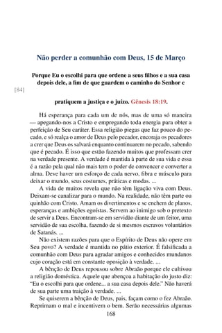 Não perder a comunhão com Deus, 15 de Março
Porque Eu o escolhi para que ordene a seus filhos e a sua casa
depois dele, a fim de que guardem o caminho do Senhor e
[84]
pratiquem a justiça e o juízo. Gênesis 18:19.
Há esperança para cada um de nós, mas de uma só maneira
— apegando-nos a Cristo e empregando toda energia para obter a
perfeição de Seu caráter. Essa religião piegas que faz pouco do pe-
cado, e só realça o amor de Deus pelo pecador, encoraja os pecadores
a crer que Deus os salvará enquanto continuarem no pecado, sabendo
que é pecado. É isso que estão fazendo muitos que professam crer
na verdade presente. A verdade é mantida à parte de sua vida e essa
é a razão pela qual não mais tem o poder de convencer e converter a
alma. Deve haver um esforço de cada nervo, fibra e músculo para
deixar o mundo, seus costumes, práticas e modas. ...
A vida de muitos revela que não têm ligação viva com Deus.
Deixam-se canalizar para o mundo. Na realidade, não têm parte ou
quinhão com Cristo. Amam os divertimentos e se enchem de planos,
esperanças e ambições egoístas. Servem ao inimigo sob o pretexto
de servir a Deus. Encontram-se em servidão diante de um feitor, uma
servidão de sua escolha, fazendo de si mesmos escravos voluntários
de Satanás. ...
Não existem razões para que o Espírito de Deus não opere em
Seu povo? A verdade é mantida no pátio exterior. É falsificada a
comunhão com Deus para agradar amigos e conhecidos mundanos
cujo coração está em constante oposição à verdade. ...
A bênção de Deus repousou sobre Abraão porque ele cultivou
a religião doméstica. Aquele que abençoa a habitação do justo diz:
“Eu o escolhi para que ordene... a sua casa depois dele.” Não haverá
de sua parte uma traição à verdade. ...
Se quiserem a bênção de Deus, pais, façam como o fez Abraão.
Reprimam o mal e incentivem o bem. Serão necessárias algumas
168
 