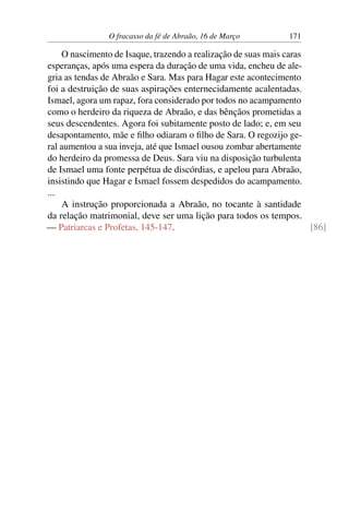 O fracasso da fé de Abraão, 16 de Março 171
O nascimento de Isaque, trazendo a realização de suas mais caras
esperanças, após uma espera da duração de uma vida, encheu de ale-
gria as tendas de Abraão e Sara. Mas para Hagar este acontecimento
foi a destruição de suas aspirações enternecidamente acalentadas.
Ismael, agora um rapaz, fora considerado por todos no acampamento
como o herdeiro da riqueza de Abraão, e das bênçãos prometidas a
seus descendentes. Agora foi subitamente posto de lado; e, em seu
desapontamento, mãe e filho odiaram o filho de Sara. O regozijo ge-
ral aumentou a sua inveja, até que Ismael ousou zombar abertamente
do herdeiro da promessa de Deus. Sara viu na disposição turbulenta
de Ismael uma fonte perpétua de discórdias, e apelou para Abraão,
insistindo que Hagar e Ismael fossem despedidos do acampamento.
...
A instrução proporcionada a Abraão, no tocante à santidade
da relação matrimonial, deve ser uma lição para todos os tempos.
— Patriarcas e Profetas, 145-147. [86]
 