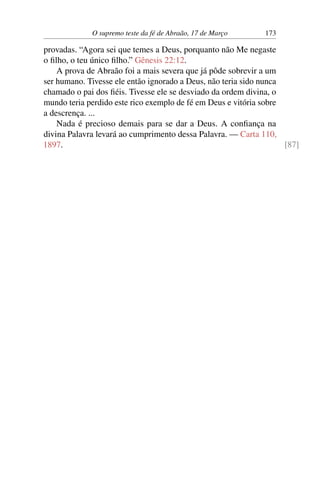 O supremo teste da fé de Abraão, 17 de Março 173
provadas. “Agora sei que temes a Deus, porquanto não Me negaste
o filho, o teu único filho.” Gênesis 22:12.
A prova de Abraão foi a mais severa que já pôde sobrevir a um
ser humano. Tivesse ele então ignorado a Deus, não teria sido nunca
chamado o pai dos fiéis. Tivesse ele se desviado da ordem divina, o
mundo teria perdido este rico exemplo de fé em Deus e vitória sobre
a descrença. ...
Nada é precioso demais para se dar a Deus. A confiança na
divina Palavra levará ao cumprimento dessa Palavra. — Carta 110,
1897. [87]
 