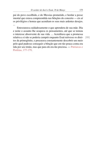 O caráter de Jacó e Esaú, 18 de Março 175
pai do povo escolhido, e do Messias prometido, e herdar a posse
imortal que estava compreendida nas bênçãos do concerto — eis aí
os privilégios e honras que acendiam os seus mais ardentes desejos.
...
Entesourava cuidadosamente o que aprendera de sua mãe. Dia
e noite o assunto lhe ocupava os pensamentos, até que se tornou
o interesse absorvente de sua vida. ... Acreditava que a promessa
relativa a si não se poderia cumprir enquanto Esaú retivesse os direi- [88]
tos de primogênito, e procurava constantemente descobrir um meio
pelo qual pudesse conseguir a bênção que em tão pouca conta era
tida por seu irmão, mas que para ele era tão preciosa. — Patriarcas e
Profetas, 177-179.
 