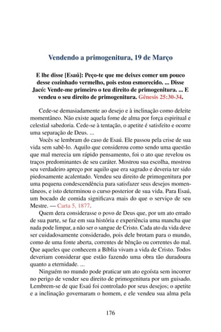 Vendendo a primogenitura, 19 de Março
E lhe disse [Esaú]: Peço-te que me deixes comer um pouco
desse cozinhado vermelho, pois estou esmorecido. ... Disse
Jacó: Vende-me primeiro o teu direito de primogenitura. ... E
vendeu o seu direito de primogenitura. Gênesis 25:30-34.
Cede-se demasiadamente ao desejo e à inclinação como deleite
momentâneo. Não existe aquela fome de alma por força espiritual e
celestial sabedoria. Cede-se à tentação, o apetite é satisfeito e ocorre
uma separação de Deus. ...
Vocês se lembram do caso de Esaú. Ele passou pela crise de sua
vida sem sabê-lo. Aquilo que considerou como sendo uma questão
que mal merecia um rápido pensamento, foi o ato que revelou os
traços predominantes de seu caráter. Mostrou sua escolha, mostrou
seu verdadeiro apreço por aquilo que era sagrado e deveria ter sido
piedosamente acalentado. Vendeu seu direito de primogenitura por
uma pequena condescendência para satisfazer seus desejos momen-
tâneos, e isto determinou o curso posterior de sua vida. Para Esaú,
um bocado de comida significava mais do que o serviço de seu
Mestre. — Carta 5, 1877.
Quem dera considerasse o povo de Deus que, por um ato errado
de sua parte, se faz em sua história e experiência uma mancha que
nada pode limpar, a não ser o sangue de Cristo. Cada ato da vida deve
ser cuidadosamente considerado, pois dele brotam para o mundo,
como de uma fonte aberta, correntes de bênção ou correntes do mal.
Que aqueles que conhecem a Bíblia vivam a vida de Cristo. Todos
deveriam considerar que estão fazendo uma obra tão duradoura
quanto a eternidade. ...
Ninguém no mundo pode praticar um ato egoísta sem incorrer
no perigo de vender seu direito de primogenitura por um guisado.
Lembrem-se de que Esaú foi controlado por seus desejos; o apetite
e a inclinação governaram o homem, e ele vendeu sua alma pela
176
 