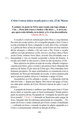 Cristo é nossa única escada para o céu, 22 de Março
E sonhou: eis posta na Terra uma escada cujo topo atingia o
Céu. ... Perto dele estava o Senhor e lhe disse: ... A terra em
que agora estás deitado, eu ta darei, a ti e à tua descendência.
Gênesis 28:12, 13.
A escada é o meio de comunicação entre Deus e a raça humana.
Por meio da escada mística, foi o evangelho pregado a Jacó. Como a
escada estendida da Terra e atingindo os mais altos Céus, revelando-
se a glória de Deus acima da escada, assim Cristo em Sua natureza
divina alcançou o infinito e foi um com o Pai. Como a escada,
embora seu topo penetrasse o Céu, tivesse a sua base sobra a Terra,
assim Cristo, embora fosse Deus, revestiu Sua divindade com a
humanidade e veio ao mundo assumindo a forma de homem. A[92]
escada seria inútil se não tocasse a Terra ou não alcançasse o Céu.
Deus aparecia em glória no topo da escada, olhando compassi-
vamente para baixo, para o errante e pecaminoso Jacó, dirigindo-lhe
palavras de ânimo. É por meio de Cristo que o Pai contempla seres
humanos pecadores. Os anjos ministradores se comunicam com os
habitantes da Terra por intermédio da escada. A única maneira pela
qual as pessoas podem salvar-se é mediante o apego a Cristo.
Ascendemos ao Céu subindo a escada — a dimensão total da
obra de Cristo — degrau por degrau. Deve haver um apego a Cristo,
um subir pelos méritos de Cristo. Desistir é deixar de subir, é cair, é
perecer. ...
A pergunta de homens e mulheres que olham para cima é: Como
posso obter as mansões para os bem-aventurados? Sendo partici-
pante da natureza divina. Escapando da “corrupção das paixões que
há no mundo”. 2 Pedro 1:4. Entrando no Santíssimo pelo sangue de
Jesus, lançando mão da esperança apresentada no evangelho. ... Es-
tando em Cristo e sendo conduzido por Cristo, crendo e trabalhando
— confiando em Jesus, e atuando no plano da adição, apegando-se a
Cristo e constantemente subindo na direção de Deus. ...
182
 