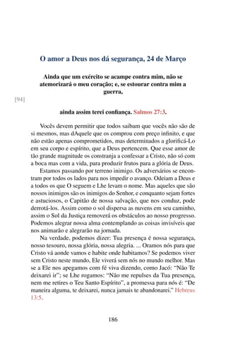 O amor a Deus nos dá segurança, 24 de Março
Ainda que um exército se acampe contra mim, não se
atemorizará o meu coração; e, se estourar contra mim a
guerra,
[94]
ainda assim terei confiança. Salmos 27:3.
Vocês devem permitir que todos saibam que vocês não são de
si mesmos, mas dAquele que os comprou com preço infinito, e que
não estão apenas comprometidos, mas determinados a glorificá-Lo
em seu corpo e espírito, que a Deus pertencem. Que esse amor de
tão grande magnitude os constranja a confessar a Cristo, não só com
a boca mas com a vida, para produzir frutos para a glória de Deus.
Estamos passando por terreno inimigo. Os adversários se encon-
tram por todos os lados para nos impedir o avanço. Odeiam a Deus e
a todos os que O seguem e Lhe levam o nome. Mas aqueles que são
nossos inimigos são os inimigos do Senhor, e conquanto sejam fortes
e astuciosos, o Capitão de nossa salvação, que nos conduz, pode
derrotá-los. Assim como o sol dispersa as nuvens em seu caminho,
assim o Sol da Justiça removerá os obstáculos ao nosso progresso.
Podemos alegrar nossa alma contemplando as coisas invisíveis que
nos animarão e alegrarão na jornada.
Na verdade, podemos dizer: Tua presença é nossa segurança,
nosso tesouro, nossa glória, nossa alegria. ... Oramos nós para que
Cristo vá aonde vamos e habite onde habitamos? Se podemos viver
sem Cristo neste mundo, Ele viverá sem nós no mundo melhor. Mas
se a Ele nos apegamos com fé viva dizendo, como Jacó: “Não Te
deixarei ir”; se Lhe rogamos: “Não me repulses da Tua presença,
nem me retires o Teu Santo Espírito”, a promessa para nós é: “De
maneira alguma, te deixarei, nunca jamais te abandonarei.” Hebreus
13:5.
186
 