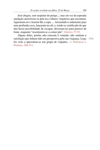 O caráter revelado nos filhos, 25 de Março 189
José chegou, sem suspeitar do perigo...; mas em vez da esperada
saudação aterrorizou-se pela ira e olhares vingativos que encontrou.
Agarraram-no e tiraram-lhe a capa. ... Arrastando-o rudemente para
uma profunda cova, lançaram-no ali, e, tendo-se certificado de que
não havia possibilidade de escapar, deixaram-no para perecer de
fome, enquanto “assentaram-se a comer pão”. Gênesis 37:25.
Alguns deles, porém, não estavam à vontade; não sentiam a
satisfação que tinham tido em perspectiva pela sua vingança. Logo [96]
foi visto a aproximar-se um grupo de viajantes. — Patriarcas e
Profetas, 208-211.
 