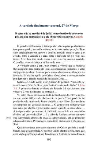 A verdade finalmente vencerá, 27 de Março
O cetro não se arredará de Judá, nem o bastão de entre seus
pés, até que venha Siló; e a ele obedecerão os povos. Gênesis
49:10.
O grande conflito entre o Príncipe da vida e o príncipe das trevas
tem prosseguido, intensificando-se a cada sucessiva geração. Tem
sido verdadeiramente severo o conflito travado entre o certo e o
errado, entre a verdade e o erro, entre o reino da luz e o reino das
trevas. A verdade tem lutado contra o erro e o erro, contra a verdade.
O conflito tem existido por milhares de anos. ...
A verdade como é em Jesus obterá a vitória que a profecia
lhe assegura; mas diante de todas as aparências humanas, o erro
subjugará a verdade. A maior parte da raça humana será lançada na
idolatria. Exaltarão aquilo que Cristo não exaltou e se empenharão
por derribar o grande padrão da justiça de Deus. ...
Satanás é citado como o originador do pecado. “Para isto se
manifestou o Filho de Deus: para destruir as obras do diabo.” 1 João
3:8. A primeira derrota evidente de Satanás foi seu fracasso em
vencer a Cristo no deserto da tentação. ...
“O cetro não se arredará de Judá, nem o bastão de entre seus pés,
até que venha Siló; e a ele obedecerão os povos.” Essa profecia foi
proferida pelo moribundo Jacó e dirigida a seus filhos. Mas também
se cumpriria em gerações futuras. ... O cetro é um bastão levado
nas mãos por chefes e governantes como símbolo de autoridade. ...
A insígnia tribal permanecerá. Judá não cessará de ser uma tribo
distinta até que venha Siló. ... E a tribo de Judá realmente manteve
sua supremacia através de todas as adversidades, até ao primeiro[98]
advento de Cristo. Permaneceu como tribo distinta até à chegada de
Siló.
Quase setecentos anos antes da morte de Cristo, proferiu o mori-
bundo Jacó essa profecia. O próprio Cristo afastou o véu, para que
com visão profética pudesse Jacó traçar a história de seus descen-
192
 