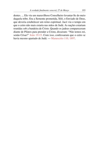 A verdade finalmente vencerá, 27 de Março 193
dentes. ... Ele viu um maravilhoso Conselheiro levantar-Se do meio
daquela tribo. Era a Semente prometida, Siló, o Enviado de Deus,
que deveria estabelecer um reino espiritual. Jacó viu o tempo em
que o cetro não mais estaria nas mãos de Judá. As nações estariam
reunidas sob a bandeira de Cristo. Quando os judeus compareceram
diante de Pilatos para prender a Cristo, disseram: “Não temos rei,
senão César!” João 19:15. Com isso, confessaram que o cetro se
havia mesmo apartado de Judá. — Manuscrito 110, 1897.
 