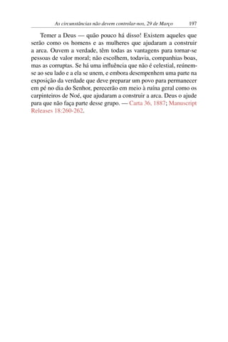 As circunstâncias não devem controlar-nos, 29 de Março 197
Temer a Deus — quão pouco há disso! Existem aqueles que
serão como os homens e as mulheres que ajudaram a construir
a arca. Ouvem a verdade, têm todas as vantagens para tornar-se
pessoas de valor moral; não escolhem, todavia, companhias boas,
mas as corruptas. Se há uma influência que não é celestial, reúnem-
se ao seu lado e a ela se unem, e embora desempenhem uma parte na
exposição da verdade que deve preparar um povo para permanecer
em pé no dia do Senhor, perecerão em meio à ruína geral como os
carpinteiros de Noé, que ajudaram a construir a arca. Deus o ajude
para que não faça parte desse grupo. — Carta 36, 1887; Manuscript
Releases 18:260-262.
 