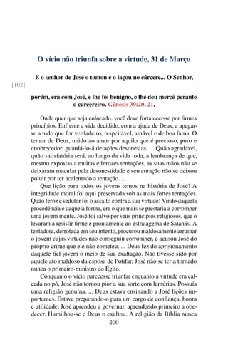 O vício não triunfa sobre a virtude, 31 de Março
E o senhor de José o tomou e o laçou no cárcere... O Senhor,
[102]
porém, era com José, e lhe foi benigno, e lhe deu mercê perante
o carcereiro. Gênesis 39:20, 21.
Onde quer que seja colocado, você deve fortalecer-se por firmes
princípios. Enfrente a vida decidido, com a ajuda de Deus, a apegar-
se a tudo que for verdadeiro, respeitável, amável e de boa fama. O
temor de Deus, unido ao amor por aquilo que é precioso, puro e
enobrecedor, guardá-lo-á de ações desonestas. ... Quão agradável,
quão satisfatória será, ao longo da vida toda, a lembrança de que,
mesmo expostas a muitas e ferozes tentações, as suas mãos não se
deixaram macular pela desonestidade e seu coração não se deixou
poluir por ter acalentado a tentação. ...
Que lição para todos os jovens temos na história de José! A
integridade moral foi aqui preservada sob as mais fortes tentações.
Quão feroz e sedutor foi o assalto contra a sua virtude! Vindo daquela
procedência e daquela forma, era o que mais se prestaria a corromper
uma jovem mente. José foi salvo por seus princípios religiosos, que o
levaram a resistir firme e prontamente ao estratagema de Satanás. A
tentadora, derrotada em seu intento, procurou maldosamente arruinar
o jovem cujas virtudes não conseguiu corromper, e acusou José do
próprio crime que ele não cometeu. ... Deus fez do aprisionamento
daquele fiel jovem o meio de sua exaltação. Não tivesse sido por
aquele ato maldoso da esposa de Potifar, José não se teria tornado
nunca o primeiro-ministro do Egito.
Conquanto o vício parecesse triunfar enquanto a virtude era cal-
cada no pó, José não tornou pior a sua sorte com lamúrias. Possuía
uma religião genuína. ... Deus estava ensinando a José lições im-
portantes. Estava preparando-o para um cargo de confiança, honra
e utilidade. José aprendeu a governar, aprendendo primeiro a obe-
decer. Humilhou-se e Deus o exaltou. A religião da Bíblia nunca
200
 