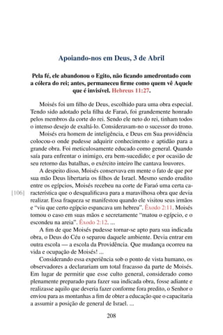 Apoiando-nos em Deus, 3 de Abril
Pela fé, ele abandonou o Egito, não ficando amedrontado com
a cólera do rei; antes, permaneceu firme como quem vê Aquele
que é invisível. Hebreus 11:27.
Moisés foi um filho de Deus, escolhido para uma obra especial.
Tendo sido adotado pela filha de Faraó, foi grandemente honrado
pelos membros da corte do rei. Sendo ele neto do rei, tinham todos
o intenso desejo de exaltá-lo. Consideravam-no o sucessor do trono.
Moisés era homem de inteligência, e Deus em Sua providência
colocou-o onde pudesse adquirir conhecimento e aptidão para a
grande obra. Foi meticulosamente educado como general. Quando
saía para enfrentar o inimigo, era bem-sucedido; e por ocasião de
seu retorno das batalhas, o exército inteiro lhe cantava louvores.
A despeito disso, Moisés conservava em mente o fato de que por
sua mão Deus libertaria os filhos de Israel. Mesmo sendo erudito
entre os egípcios, Moisés recebeu na corte de Faraó uma certa ca-
racterística que o desqualificava para a maravilhosa obra que devia[106]
realizar. Essa fraqueza se manifestou quando ele visitou seus irmãos
e “viu que certo egípcio espancava um hebreu”. Êxodo 2:11. Moisés
tomou o caso em suas mãos e secretamente “matou o egípcio, e o
escondeu na areia”. Êxodo 2:12. ...
A fim de que Moisés pudesse tornar-se apto para sua indicada
obra, o Deus do Céu o separou daquele ambiente. Devia entrar em
outra escola — a escola da Providência. Que mudança ocorreu na
vida e ocupação de Moisés! ...
Considerando essa experiência sob o ponto de vista humano, os
observadores a declarariam um total fracasso da parte de Moisés.
Em lugar de permitir que esse culto general, considerado como
plenamente preparado para fazer sua indicada obra, fosse adiante e
realizasse aquilo que deveria fazer conforme fora predito, o Senhor o
enviou para as montanhas a fim de obter a educação que o capacitaria
a assumir a posição de general de Israel. ...
208
 