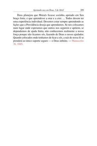 Apoiando-nos em Deus, 3 de Abril 209
Deus planejou que Moisés ficasse sozinho, apoiado em Seu
braço forte, e que aprendesse a orar e a crer. ... Todos devem ter
uma experiência individual. Devemos estar sempre aprendendo as
lições que a Providência deseja que aprendamos. Se nos colocamos
num lugar onde esperamos que outros nos segurem e apóiem, se
dependemos de ajuda finita, não conhecemos realmente a nossa
força porque não ficamos sós, fazendo de Deus o nosso ajudador.
Quando colocados onde tenhamos de ficar a sós, a raiz de nossa fé se
prenderá ao único suporte seguro — o Deus infinito. — Manuscrito
36, 1885.
 