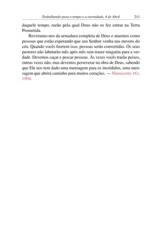 Trabalhando para o tempo e a eternidade, 4 de Abril 211
daquele tempo, razão pela qual Deus não os fez entrar na Terra
Prometida.
Revistamo-nos da armadura completa de Deus e atuemos como
pessoas que estão esperando que seu Senhor venha nas nuvens do
céu. Quando vocês fizerem isso, pessoas serão convertidas. Os seus
pastores não labutarão mês após mês sem trazer ninguém para a ver-
dade. Devemos caçar e pescar pessoas. Às vezes vocês trarão peixes,
outras vezes não, mas devemos perseverar na obra de Deus, sabendo
que Ele nos tem dado uma mensagem para os incrédulos, uma men-
sagem que abrirá caminho para muitos corações. — Manuscrito 161,
1904.
 