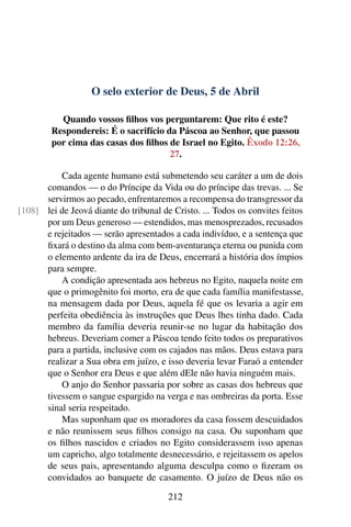 O selo exterior de Deus, 5 de Abril
Quando vossos filhos vos perguntarem: Que rito é este?
Respondereis: É o sacrifício da Páscoa ao Senhor, que passou
por cima das casas dos filhos de Israel no Egito. Êxodo 12:26,
27.
Cada agente humano está submetendo seu caráter a um de dois
comandos — o do Príncipe da Vida ou do príncipe das trevas. ... Se
servirmos ao pecado, enfrentaremos a recompensa do transgressor da
lei de Jeová diante do tribunal de Cristo. ... Todos os convites feitos[108]
por um Deus generoso — estendidos, mas menosprezados, recusados
e rejeitados — serão apresentados a cada indivíduo, e a sentença que
fixará o destino da alma com bem-aventurança eterna ou punida com
o elemento ardente da ira de Deus, encerrará a história dos ímpios
para sempre.
A condição apresentada aos hebreus no Egito, naquela noite em
que o primogênito foi morto, era de que cada família manifestasse,
na mensagem dada por Deus, aquela fé que os levaria a agir em
perfeita obediência às instruções que Deus lhes tinha dado. Cada
membro da família deveria reunir-se no lugar da habitação dos
hebreus. Deveriam comer a Páscoa tendo feito todos os preparativos
para a partida, inclusive com os cajados nas mãos. Deus estava para
realizar a Sua obra em juízo, e isso deveria levar Faraó a entender
que o Senhor era Deus e que além dEle não havia ninguém mais.
O anjo do Senhor passaria por sobre as casas dos hebreus que
tivessem o sangue espargido na verga e nas ombreiras da porta. Esse
sinal seria respeitado.
Mas suponham que os moradores da casa fossem descuidados
e não reunissem seus filhos consigo na casa. Ou suponham que
os filhos nascidos e criados no Egito considerassem isso apenas
um capricho, algo totalmente desnecessário, e rejeitassem os apelos
de seus pais, apresentando alguma desculpa como o fizeram os
convidados ao banquete de casamento. O juízo de Deus não os
212
 