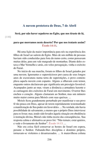 A nuvem protetora de Deus, 7 de Abril
Será, por não haver sepulcros no Egito, que nos tiraste de lá,
[110]
para que morramos neste deserto? Por que nos trataste assim?
Êxodo 14:11.
Há uma lição da maior importância para nós na experiência dos
filhos de Israel ao saírem do Egito. Mais de um milhão de pessoas
haviam sido conduzidas para fora do rumo certo, como pensavam
muitas delas, para um vale margeado de montanhas. Diante deles es-
tava o Mar Vermelho e atrás, em veloz perseguição, vinha o exército
de Faraó.
No início de sua marcha, foram os filhos de Israel guiados por
uma nuvem. Ignorantes e supersticiosos por causa de seus longos
anos de escravatura numa terra de superstições, o povo contem-
plava aquela nuvem com espanto. Alguns a olhavam com temor,
enquanto outros declaravam que significaria um presságio favorável.
Acampados junto ao mar, viram a distância a armadura luzente e
as carruagens dos exércitos de Faraó em movimento. O terror lhes
encheu o coração. Alguns clamaram ao Senhor, mas um número
muito maior correu para Moisés com suas queixas. ...
Moisés ficou grandemente perturbado por manifestar o seu povo
fé tão pouca em Deus, apesar de terem repetidamente testemunhado
a manifestação de Seu poder em favor deles. ... Na verdade, não havia
possibilidade de salvamento, a menos que o próprio Deus interviesse
para os livrar; mas, tendo sido levados àquela situação em obediência
à instrução divina, Moisés não tinha receio das conseqüências. Sua
resposta calma e afirmativa ao povo foi: “Não temais; estai quietos,
e vede o livramento do Senhor”. Êxodo 14:13. ...
Não era coisa fácil conservar as hostes de Israel em espera,
perante o Senhor. Faltando-lhes disciplina e domínio próprio,
tornavam-se violentos e desarrazoados. ... A maravilhosa coluna
216
 