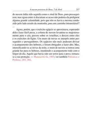 A nuvem protetora de Deus, 7 de Abril 217
de nuvem tinha sido seguida como o sinal de Deus, para prossegui-
rem; mas agora entre si discutiam se acaso não poderia ela prefigurar
alguma grande calamidade; pois que não os havia a mesma condu-
zido pelo lado errado da montanha, para um caminho intransitável?
...
Agora, porém, que o exército egípcio se aproximava, esperando
deles fazer fácil presa, a coluna de nuvem levantou-se majestosa-
mente para o céu, passou sobre os israelitas, e desceu entre eles
e os exércitos do Egito. Um muro de trevas se interpôs entre per-
seguidos e perseguidores. Os egípcios não mais puderam divisar
o acampamento dos hebreus, e foram obrigados a fazer alto. Mas,
intensificando-se as trevas da noite, o muro de nuvem se tornou uma
grande luz para os hebreus, inundando o acampamento todo com o
fulgor do dia. Aquilo que havia sido um terror para o povo, tornara-
se a sua proteção. — Manuscrito 6a, 1903; ver também Patriarcas e
Profetas, 283, 284.
 