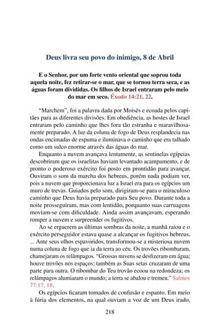 Deus livra seu povo do inimigo, 8 de Abril
E o Senhor, por um forte vento oriental que soprou toda
aquela noite, fez retirar-se o mar, que se tornou terra seca, e as
águas foram divididas. Os filhos de Israel entraram pelo meio
do mar em seco. Êxodo 14:21, 22.
“Marchem”, foi a palavra dada por Moisés e ecoada pelos capi-
tães para as diferentes divisões. Em obediência, as hostes de Israel
entraram pelo caminho que lhes fora tão estranha e maravilhosa-
mente preparado. A luz da coluna de fogo de Deus resplandecia nas
ondas encimadas de espuma e iluminava o caminho que era talhado
como um sulco enorme através das águas do mar.
Enquanto a nuvem avançava lentamente, as sentinelas egípcias
descobriram que os israelitas haviam levantado acampamento, e de
pronto o poderoso exército foi posto em prontidão para avançar.
Ouviram o som da marcha dos hebreus, porém nada podiam ver,
pois a nuvem que proporcionava luz a Israel era para os egípcios um
muro de trevas. Guiados pelo som, dirigiram-se para o miraculoso
caminho que Deus havia preparado para Seu povo. Durante toda a
noite prosseguiram, mas com lentidão, porquanto suas carruagens
moviam-se com dificuldade. Ainda assim avançavam, esperando
romper a nuvem e surpreender os fugitivos.
Ao se erguerem as últimas sombras da noite, a manhã raiou e o
exército perseguidor estava quase a alcançar os fugitivos hebreus.
... Ante seus olhos espavoridos, transformou-se a misteriosa nuvem
numa coluna de fogo que ia da terra ao céu. Os trovões ribombaram,
chamejaram os relâmpagos. “Grossas nuvens se desfizeram em água;
houve trovões nos espaços; também as Suas setas cruzaram de uma
parte para outra. O ribombar do Teu trovão ecoou na redondeza; os
relâmpagos alumiaram o mundo; a terra se abalou e tremeu.” Salmos
77:17, 18.
Os egípcios ficaram tomados de confusão e espanto. Em meio
à fúria dos elementos, na qual ouviam a voz de um Deus irado,
218
 