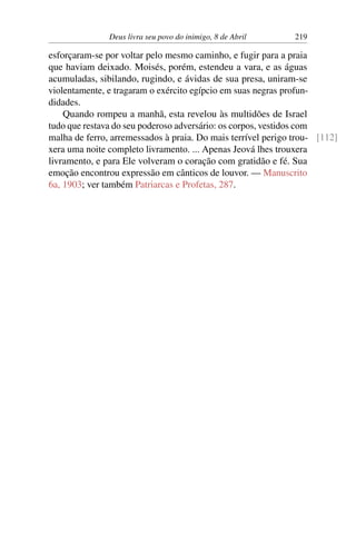 Deus livra seu povo do inimigo, 8 de Abril 219
esforçaram-se por voltar pelo mesmo caminho, e fugir para a praia
que haviam deixado. Moisés, porém, estendeu a vara, e as águas
acumuladas, sibilando, rugindo, e ávidas de sua presa, uniram-se
violentamente, e tragaram o exército egípcio em suas negras profun-
didades.
Quando rompeu a manhã, esta revelou às multidões de Israel
tudo que restava do seu poderoso adversário: os corpos, vestidos com
malha de ferro, arremessados à praia. Do mais terrível perigo trou- [112]
xera uma noite completo livramento. ... Apenas Jeová lhes trouxera
livramento, e para Ele volveram o coração com gratidão e fé. Sua
emoção encontrou expressão em cânticos de louvor. — Manuscrito
6a, 1903; ver também Patriarcas e Profetas, 287.
 