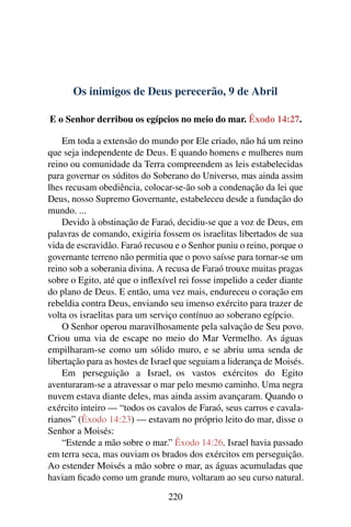 Os inimigos de Deus perecerão, 9 de Abril
E o Senhor derribou os egípcios no meio do mar. Êxodo 14:27.
Em toda a extensão do mundo por Ele criado, não há um reino
que seja independente de Deus. E quando homens e mulheres num
reino ou comunidade da Terra compreendem as leis estabelecidas
para governar os súditos do Soberano do Universo, mas ainda assim
lhes recusam obediência, colocar-se-ão sob a condenação da lei que
Deus, nosso Supremo Governante, estabeleceu desde a fundação do
mundo. ...
Devido à obstinação de Faraó, decidiu-se que a voz de Deus, em
palavras de comando, exigiria fossem os israelitas libertados de sua
vida de escravidão. Faraó recusou e o Senhor puniu o reino, porque o
governante terreno não permitia que o povo saísse para tornar-se um
reino sob a soberania divina. A recusa de Faraó trouxe muitas pragas
sobre o Egito, até que o inflexível rei fosse impelido a ceder diante
do plano de Deus. E então, uma vez mais, endureceu o coração em
rebeldia contra Deus, enviando seu imenso exército para trazer de
volta os israelitas para um serviço contínuo ao soberano egípcio.
O Senhor operou maravilhosamente pela salvação de Seu povo.
Criou uma via de escape no meio do Mar Vermelho. As águas
empilharam-se como um sólido muro, e se abriu uma senda de
libertação para as hostes de Israel que seguiam a liderança de Moisés.
Em perseguição a Israel, os vastos exércitos do Egito
aventuraram-se a atravessar o mar pelo mesmo caminho. Uma negra
nuvem estava diante deles, mas ainda assim avançaram. Quando o
exército inteiro — “todos os cavalos de Faraó, seus carros e cavala-
rianos” (Êxodo 14:23) — estavam no próprio leito do mar, disse o
Senhor a Moisés:
“Estende a mão sobre o mar.” Êxodo 14:26. Israel havia passado
em terra seca, mas ouviam os brados dos exércitos em perseguição.
Ao estender Moisés a mão sobre o mar, as águas acumuladas que
haviam ficado como um grande muro, voltaram ao seu curso natural.
220
 