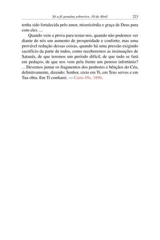Só a fé genuína sobrevive, 10 de Abril 223
tenha sido fortalecida pelo amor, misericórdia e graça de Deus para
com eles. ...
Quando vem a prova para testar-nos, quando não podemos ver
diante de nós um aumento de prosperidade e conforto, mas uma
provável redução dessas coisas, quando há uma pressão exigindo
sacrifício da parte de todos, como receberemos as insinuações de
Satanás, de que teremos um período difícil, de que tudo se fará
em pedaços, de que nos vem pela frente um penoso infortúnio?
... Devemos juntar os fragmentos dos penhores e bênçãos do Céu,
definitivamente, dizendo: Senhor, creio em Ti, em Teus servos e em
Tua obra. Em Ti confiarei. — Carta 49a, 1896.
 