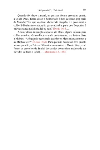 “Até quando?”, 12 de Abril 227
Quando foi dado o maná, as pessoas foram provadas quanto
à lei de Deus. Então disse o Senhor aos filhos de Israel por meio
de Moisés: “Eis que vos farei chover do céu pão, e o povo sairá e
colherá diariamente a porção para cada dia, para que Eu ponha à
prova se anda na Minha lei ou não.” Êxodo 16:4. ...
Apesar dessa instrução especial de Deus, alguns saíram para
colher maná ao sétimo dia, mas nada encontraram; e o Senhor disse
a Moisés: “Até quando recusareis guardar os Meus mandamentos e
as Minhas leis?” Êxodo 16:28. Para que não houvesse erro quanto
a essa questão, o Pai e o Filho desceram sobre o Monte Sinai, e ali
foram os preceitos de Sua lei declarados com solene majestade aos
ouvidos de todo o Israel. — Manuscrito 3, 1885.
 