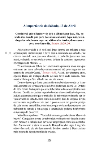 A importância do Sábado, 13 de Abril
Considerai que o Senhor vos deu o sábado; por isso, Ele, no
sexto dia, vos dá pão para dois dias; cada um fique onde está,
ninguém saia do seu lugar no sétimo dia. Assim, descansou o
povo no sétimo dia. Êxodo 16:29, 30.
Antes de ser dada a lei no Sinai, Deus operou um milagre a cada
semana para impressionar o povo com a santidade do sábado. Fez[117]
chover maná do céu para seu alimento, e cada dia juntavam esse
maná, colhendo no sexto dia o dobro do que de costume, segundo as
orientações de Moisés. ...
“E comeram os filhos de Israel maná quarenta anos, até que
entraram em terra habitada; comeram maná até que chegaram aos
termos da terra de Canaã.” Êxodo 16:35. Assim, por quarenta anos,
operou Deus um milagre diante de Seu povo cada semana, para
mostrar-lhes que Seu sábado era um dia santo.
Deus ordenou que fosse construído um tabernáculo onde os israe-
litas, durante seu jornadear pelo deserto, pudessem adorá-Lo. Ordens
do Céu foram dadas para que esse tabernáculo fosse construído sem
demora. Devido ao caráter sagrado da obra e à necessidade de pressa,
alguns argumentaram que o trabalho do tabernáculo deveria ser le-
vado avante no sábado, bem como nos outros dias da semana. Cristo
ouviu essas sugestões e viu que o povo estava em grande perigo
de cair numa armadilha, concluindo que seriam desculpados por
trabalhar no sábado a fim de que o tabernáculo pudesse ficar pronto
o mais rápido possível.
Veio-lhes a palavra: “Verdadeiramente guardareis os Meus sá-
bados.” Conquanto a obra do tabernáculo devesse ser levada avante
com rapidez, o sábado não devia ser empregado como dia de traba-
lho. Até mesmo a obra na casa de Deus deve dar lugar à sagrada
observância do dia de descanso do Senhor. Assim é Deus zeloso
pela honra de Seu memorial da criação.
228
 