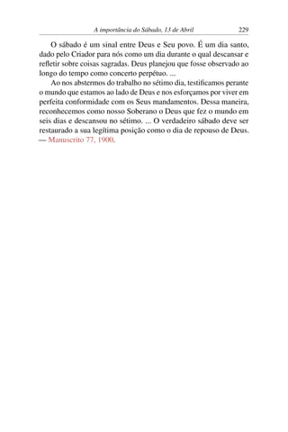 A importância do Sábado, 13 de Abril 229
O sábado é um sinal entre Deus e Seu povo. É um dia santo,
dado pelo Criador para nós como um dia durante o qual descansar e
refletir sobre coisas sagradas. Deus planejou que fosse observado ao
longo do tempo como concerto perpétuo. ...
Ao nos abstermos do trabalho no sétimo dia, testificamos perante
o mundo que estamos ao lado de Deus e nos esforçamos por viver em
perfeita conformidade com os Seus mandamentos. Dessa maneira,
reconhecemos como nosso Soberano o Deus que fez o mundo em
seis dias e descansou no sétimo. ... O verdadeiro sábado deve ser
restaurado a sua legítima posição como o dia de repouso de Deus.
— Manuscrito 77, 1900.
 