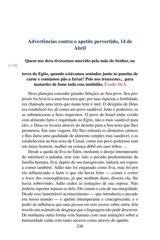 Advertências contra o apetite pervertido, 14 de
Abril
Quem nos dera tivéssemos morrido pela mão do Senhor, na
[118]
terra do Egito, quando estávamos sentados junto às panelas de
carne e comíamos pão a fartar! Pois nos trouxestes... para
matardes de fome toda esta multidão. Êxodo 16:3.
Deus planejou conceder grandes bênçãos ao Seu povo. Seu pro-
pósito foi levá-lo a uma boa terra que, por suas riquezas e fertilidade,
era chamada uma terra que mana leite e mel. O desígnio de Deus
era estabelecê-los ali como um povo saudável, forte e poderoso, se
se submetessem a Seus requisitos. O povo de Israel tinha vivido
com alimento farto e requintado no Egito, não o mais saudável para
eles, e Deus os levaria através do deserto para a boa terra que lhes
prometera. Em suas viagens, Ele lhes retiraria os alimentos cárneos
e lhes daria uma qualidade de alimento simples mas saudável, e os
estabeleceria na boa terra de Canaã, como um povo poderoso sem
um único homem, mulher ou criança débil em suas tribos. ...
Desde a queda de Eva no Éden, mediante o desejo intemperante
de satisfazer o paladar, tem este sido o pecado predominante da
família humana. Eva, depois de sua transgressão, induziu seu esposo
a comer também. Adão não foi enganado como Eva, mas foi por
ela influenciado a fazer o que ela havia feito — comer e correr
o risco das conseqüências, já que nenhum dano, dissera ela, lhe
havia sobrevindo. Adão cedeu às tentações de sua esposa. Não
poderia suportar separar-se dela. Ele comeu e caiu de sua integridade.
Desde esse lamentável acontecimento — que introduziu o pecado
em nosso mundo — o apetite intemperante e concupiscente, e o
poder da influência que uma pessoa em erro exerce sobre outra, têm
trazido um acúmulo de desgraça que a linguagem não pode descrever.
De nenhuma outra forma vem Satanás com suas tentações sobre a
humanidade caída com tanto sucesso como através do apetite.
230
 