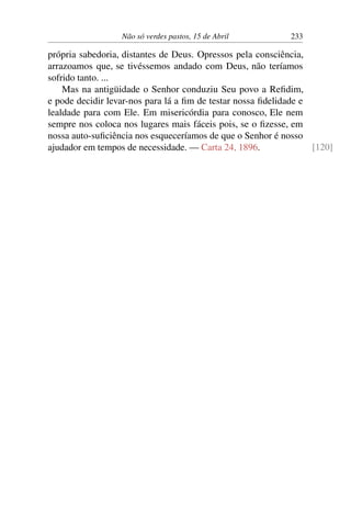 Não só verdes pastos, 15 de Abril 233
própria sabedoria, distantes de Deus. Opressos pela consciência,
arrazoamos que, se tivéssemos andado com Deus, não teríamos
sofrido tanto. ...
Mas na antigüidade o Senhor conduziu Seu povo a Refidim,
e pode decidir levar-nos para lá a fim de testar nossa fidelidade e
lealdade para com Ele. Em misericórdia para conosco, Ele nem
sempre nos coloca nos lugares mais fáceis pois, se o fizesse, em
nossa auto-suficiência nos esqueceríamos de que o Senhor é nosso
ajudador em tempos de necessidade. — Carta 24, 1896. [120]
 