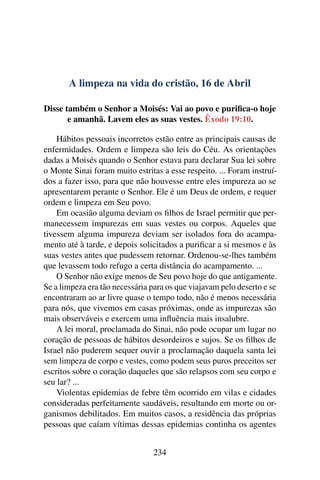 A limpeza na vida do cristão, 16 de Abril
Disse também o Senhor a Moisés: Vai ao povo e purifica-o hoje
e amanhã. Lavem eles as suas vestes. Êxodo 19:10.
Hábitos pessoais incorretos estão entre as principais causas de
enfermidades. Ordem e limpeza são leis do Céu. As orientações
dadas a Moisés quando o Senhor estava para declarar Sua lei sobre
o Monte Sinai foram muito estritas a esse respeito. ... Foram instruí-
dos a fazer isso, para que não houvesse entre eles impureza ao se
apresentarem perante o Senhor. Ele é um Deus de ordem, e requer
ordem e limpeza em Seu povo.
Em ocasião alguma deviam os filhos de Israel permitir que per-
manecessem impurezas em suas vestes ou corpos. Aqueles que
tivessem alguma impureza deviam ser isolados fora do acampa-
mento até à tarde, e depois solicitados a purificar a si mesmos e às
suas vestes antes que pudessem retornar. Ordenou-se-lhes também
que levassem todo refugo a certa distância do acampamento. ...
O Senhor não exige menos de Seu povo hoje do que antigamente.
Se a limpeza era tão necessária para os que viajavam pelo deserto e se
encontraram ao ar livre quase o tempo todo, não é menos necessária
para nós, que vivemos em casas próximas, onde as impurezas são
mais observáveis e exercem uma influência mais insalubre.
A lei moral, proclamada do Sinai, não pode ocupar um lugar no
coração de pessoas de hábitos desordeiros e sujos. Se os filhos de
Israel não puderem sequer ouvir a proclamação daquela santa lei
sem limpeza de corpo e vestes, como podem seus puros preceitos ser
escritos sobre o coração daqueles que são relapsos com seu corpo e
seu lar? ...
Violentas epidemias de febre têm ocorrido em vilas e cidades
consideradas perfeitamente saudáveis, resultando em morte ou or-
ganismos debilitados. Em muitos casos, a residência das próprias
pessoas que caíam vítimas dessas epidemias continha os agentes
234
 