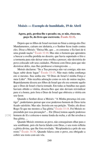 Moisés — Exemplo de humildade, 19 de Abril
Agora, pois, perdoa-lhe o pecado; ou, se não, risca-me,
peço-Te, do livro que escreveste. Êxodo 32:32.
Depois que os filhos de Israel ouviram no Sinai a entrega dos Dez
Mandamentos, caíram em idolatria, e o Senhor ficou irado contra
eles. Disse a Moisés: “Deixa-Me, que ... os consuma: e Eu farei de ti
uma grande nação.” Êxodo 32:10. Mas não; o homem que aprendera
a buscar a ovelha perdida no deserto, que havia suportado o frio e
a tormenta para não deixar uma ovelha a perecer, não desistiria do
povo colocado sob seus cuidados. Pleiteou com Deus para que não
desistisse deles, mas lhes perdoasse a transgressão. ...
Moisés declarou: “Se a Tua presença não vai comigo, não nos
faças subir deste lugar.” Êxodo 33:15. Não mais tinha confiança
em si mesmo. Sua senha era: “O Deus de Israel é minha Força e
meu Líder”. Não recebia adoração como os reis de outras nações.
Repetidamente dissera aos filhos de Israel que ele era somente aquilo
que o Deus de Israel o havia tornado. Em todas as batalhas nas quais
haviam obtido a vitória, dissera-lhes que não deviam reivindicar
para si a honra, pois fora o Deus de Israel que obtivera a vitória em
seu favor.
Quando o Senhor disse a Moisés: “A Minha presença irá con-
tigo”, poderíamos pensar que esse poderoso homem de Deus teria
ficado satisfeito. Mas não. Insistiu em sua petição. “Então, ele disse:
Rogo-Te que me mostres a Tua glória.” Êxodo 33:18. Foi Moisés re-
preendido por essa presunção? ... Ele [Deus] tomou aquele poderoso
homem de fé e colocou-o numa fenda da rocha, e ali lhe revelou a[124]
Sua glória. ...
Quando Moisés retornou ao povo, não conseguiram olhar para o
seu semblante, pois ele havia falado com Deus, e seu rosto refletia
a glória divina, que lhe fora revelada. “Resplandecia a pele do seu
rosto.” Êxodo 34:30. Quando falava com o povo, era obrigado a
cobrir seu rosto com um véu.
240
 