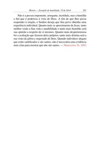 Moisés — Exemplo de humildade, 19 de Abril 241
Não é a pessoa imponente, arrogante, incrédula, mas a humilde
e fiel que é poderosa à vista de Deus. A fim de que lhes possa
responder à oração, o Senhor deseja que Seu povo obtenha uma
experiência individual. Quanto mais se aproximarem de Jesus, tanto
melhor verão a Sua vida e amabilidade e tanto mais humilde será
sua opinião a respeito de si mesmos. Quanto mais despretensiosa
for a avaliação que fizerem deles próprios, tanto mais distinta será a
sua visão da glória e majestade de Deus. Quando indivíduos alegam
que estão santificados e são santos, não é necessária uma evidência
mais clara para mostrar que não são santos. — Manuscrito 36, 1885.
 