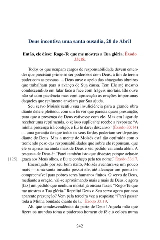 Deus incentiva uma santa ousadia, 20 de Abril
Então, ele disse: Rogo-Te que me mostres a Tua glória. Êxodo
33:18.
Todos os que ocupam cargos de responsabilidade devem enten-
der que precisam primeiro ser poderosos com Deus, a fim de terem
poder com as pessoas. ... Deus ouve o apelo dos abnegados obreiros
que trabalham para o avanço de Sua causa. Tem Ele até mesmo
condescendido em falar face a face com frágeis mortais. Ele ouve
não só com paciência mas com aprovação as orações importunas
daqueles que realmente anseiam por Sua ajuda.
Seu servo Moisés sentiu sua insuficiência para a grande obra
diante dele e pleiteou, com um fervor que parecia quase presunção,
para que a presença de Deus estivesse com ele. Mas em lugar de
receber uma reprimenda, o zeloso suplicante recebe a resposta: “A
minha presença irá contigo, e Eu te darei descanso” (Êxodo 33:14)
— uma garantia de que todos os seus fardos poderiam ser depostos
diante de Deus. Mas a mente de Moisés está tão oprimida com o
tremendo peso das responsabilidades que sobre ele repousam, que
ele se aproxima ainda mais de Deus e seu pedido vai ainda além. A
resposta de Deus é: “Farei também isto que disseste; porque achaste
graça aos Meus olhos, e Eu te conheço pelo teu nome.” Êxodo 33:17.[125]
Encorajado por seu bom êxito, Moisés aventura-se um pouco
mais — uma santa ousadia possui ele, até alcançar um ponto in-
compreensível para pobres seres humanos finitos. O servo de Deus,
mediante a oração, vai-se aproximando mais e mais de Deus, e agora
[faz] um pedido que nenhum mortal já ousara fazer: “Rogo-Te que
me mostres a Tua glória.” Repelirá Deus o Seu servo agora por essa
aparente presunção? Vem pela terceira vez a resposta: “Farei passar
toda a Minha bondade diante de ti.” Êxodo 33:19.
Ah, que condescendência da parte de Deus! Aquela mão que
fizera os mundos toma o poderoso homem de fé e o coloca numa
242
 