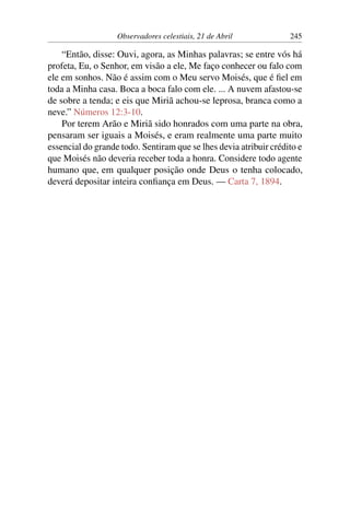Observadores celestiais, 21 de Abril 245
“Então, disse: Ouvi, agora, as Minhas palavras; se entre vós há
profeta, Eu, o Senhor, em visão a ele, Me faço conhecer ou falo com
ele em sonhos. Não é assim com o Meu servo Moisés, que é fiel em
toda a Minha casa. Boca a boca falo com ele. ... A nuvem afastou-se
de sobre a tenda; e eis que Miriã achou-se leprosa, branca como a
neve.” Números 12:3-10.
Por terem Arão e Miriã sido honrados com uma parte na obra,
pensaram ser iguais a Moisés, e eram realmente uma parte muito
essencial do grande todo. Sentiram que se lhes devia atribuir crédito e
que Moisés não deveria receber toda a honra. Considere todo agente
humano que, em qualquer posição onde Deus o tenha colocado,
deverá depositar inteira confiança em Deus. — Carta 7, 1894.
 