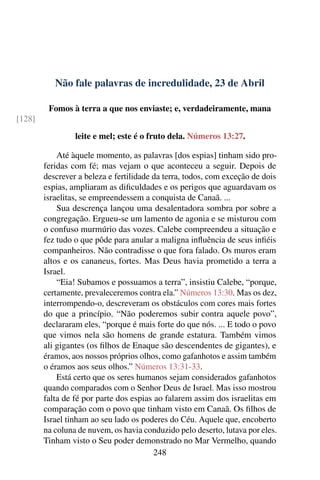 Não fale palavras de incredulidade, 23 de Abril
Fomos à terra a que nos enviaste; e, verdadeiramente, mana
[128]
leite e mel; este é o fruto dela. Números 13:27.
Até àquele momento, as palavras [dos espias] tinham sido pro-
feridas com fé; mas vejam o que aconteceu a seguir. Depois de
descrever a beleza e fertilidade da terra, todos, com exceção de dois
espias, ampliaram as dificuldades e os perigos que aguardavam os
israelitas, se empreendessem a conquista de Canaã. ...
Sua descrença lançou uma desalentadora sombra por sobre a
congregação. Ergueu-se um lamento de agonia e se misturou com
o confuso murmúrio das vozes. Calebe compreendeu a situação e
fez tudo o que pôde para anular a maligna influência de seus infiéis
companheiros. Não contradisse o que fora falado. Os muros eram
altos e os cananeus, fortes. Mas Deus havia prometido a terra a
Israel.
“Eia! Subamos e possuamos a terra”, insistiu Calebe, “porque,
certamente, prevaleceremos contra ela.” Números 13:30. Mas os dez,
interrompendo-o, descreveram os obstáculos com cores mais fortes
do que a princípio. “Não poderemos subir contra aquele povo”,
declararam eles, “porque é mais forte do que nós. ... E todo o povo
que vimos nela são homens de grande estatura. Também vimos
ali gigantes (os filhos de Enaque são descendentes de gigantes), e
éramos, aos nossos próprios olhos, como gafanhotos e assim também
o éramos aos seus olhos.” Números 13:31-33.
Está certo que os seres humanos sejam considerados gafanhotos
quando comparados com o Senhor Deus de Israel. Mas isso mostrou
falta de fé por parte dos espias ao falarem assim dos israelitas em
comparação com o povo que tinham visto em Canaã. Os filhos de
Israel tinham ao seu lado os poderes do Céu. Aquele que, encoberto
na coluna de nuvem, os havia conduzido pelo deserto, lutava por eles.
Tinham visto o Seu poder demonstrado no Mar Vermelho, quando
248
 