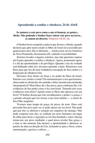 Aprendendo a confiar e obedecer, 24 de Abril
Se matares a este povo como a um só homem, as gentes...
dirão: Não podendo o Senhor fazer entrar este povo na terra...
os matou no deserto. Números 14:15, 16.
O Senhor havia cumprido a palavra que dissera a Abraão, quando
declarou que após terem estado os filhos de Israel em escravidão por
quatrocentos anos, Ele os libertaria. ... Ainda assim, ali nas fronteiras
da Terra Prometida, desonraram-nO, cedendo à incredulidade.
Seremos levados a lugares estreitos, mas não queremos esperar
até lá para aprender a confiar e obedecer. Agora, justamente agora,
é o dia da oportunidade e do privilégio. Quando a luz da verdade
está brilhando sobre nós, devemos aprender a lição. Pleiteemos com
Deus para que nos dê uma verdadeira concepção de Seu caráter e a
disposição de obedecer-Lhe.
Devemos ficar firmes na força e no poder do Deus de Israel.
Faremos isso, irmãos e irmãs? Ou murmuraremos e nos queixaremos,
observando os obstáculos do caminho e deles fazendo uma montanha
intransponível? Hoje Deus dá a Seu povo, para confirmar-lhe a fé,
evidências de Seu poder como o fez com Israel. Tornarão eles essas
evidências sem efeito? Agirão como se Deus não operasse em seu
favor? O Senhor deseja que Lhe reconheçamos o poder e a graça, e
a grande salvação que nos trouxe a um custo infinito — a morte de
Seu Filho unigênito.
Vivemos num tempo de graça, de prova, de teste. Deus está
provando Seu povo para ver se pode operar em seu favor. Não pode
agir por eles se abrirem o coração aos impulsos do inimigo. Não
pode cooperar com eles, se confiam em seres humanos em lugar
de olhar para Jesus e regozijar-se em Sua bondade e amor. Deseja
tornar-nos um povo mediante o qual possa revelar Sua graça, e
o fará se tão-somente Lhe dermos a oportunidade e abrirmos as
janelas da alma na direção do Céu, fechando-as para a Terra, contra
murmurações, queixas e críticas. ...
250
 