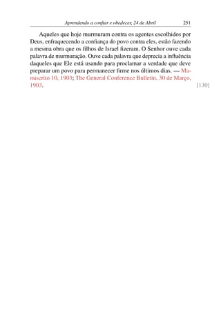 Aprendendo a confiar e obedecer, 24 de Abril 251
Aqueles que hoje murmuram contra os agentes escolhidos por
Deus, enfraquecendo a confiança do povo contra eles, estão fazendo
a mesma obra que os filhos de Israel fizeram. O Senhor ouve cada
palavra de murmuração. Ouve cada palavra que deprecia a influência
daqueles que Ele está usando para proclamar a verdade que deve
preparar um povo para permanecer firme nos últimos dias. — Ma-
nuscrito 10, 1903; The General Conference Bulletin, 30 de Março,
1903. [130]
 