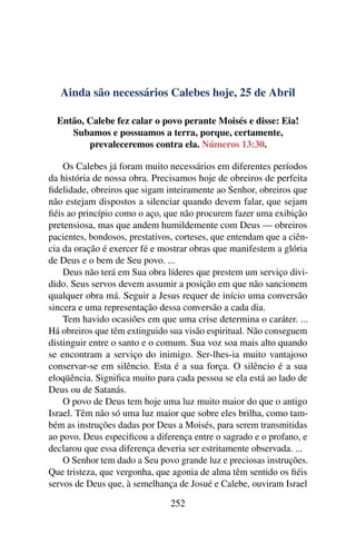 Ainda são necessários Calebes hoje, 25 de Abril
Então, Calebe fez calar o povo perante Moisés e disse: Eia!
Subamos e possuamos a terra, porque, certamente,
prevaleceremos contra ela. Números 13:30.
Os Calebes já foram muito necessários em diferentes períodos
da história de nossa obra. Precisamos hoje de obreiros de perfeita
fidelidade, obreiros que sigam inteiramente ao Senhor, obreiros que
não estejam dispostos a silenciar quando devem falar, que sejam
fiéis ao princípio como o aço, que não procurem fazer uma exibição
pretensiosa, mas que andem humildemente com Deus — obreiros
pacientes, bondosos, prestativos, corteses, que entendam que a ciên-
cia da oração é exercer fé e mostrar obras que manifestem a glória
de Deus e o bem de Seu povo. ...
Deus não terá em Sua obra líderes que prestem um serviço divi-
dido. Seus servos devem assumir a posição em que não sancionem
qualquer obra má. Seguir a Jesus requer de início uma conversão
sincera e uma representação dessa conversão a cada dia.
Tem havido ocasiões em que uma crise determina o caráter. ...
Há obreiros que têm extinguido sua visão espiritual. Não conseguem
distinguir entre o santo e o comum. Sua voz soa mais alto quando
se encontram a serviço do inimigo. Ser-lhes-ia muito vantajoso
conservar-se em silêncio. Esta é a sua força. O silêncio é a sua
eloqüência. Significa muito para cada pessoa se ela está ao lado de
Deus ou de Satanás.
O povo de Deus tem hoje uma luz muito maior do que o antigo
Israel. Têm não só uma luz maior que sobre eles brilha, como tam-
bém as instruções dadas por Deus a Moisés, para serem transmitidas
ao povo. Deus especificou a diferença entre o sagrado e o profano, e
declarou que essa diferença deveria ser estritamente observada. ...
O Senhor tem dado a Seu povo grande luz e preciosas instruções.
Que tristeza, que vergonha, que agonia de alma têm sentido os fiéis
servos de Deus que, à semelhança de Josué e Calebe, ouviram Israel
252
 