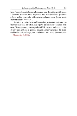 Enfrentando dificuldades e provas, 26 de Abril 255
terra foram despertados para lhes opor uma decidida resistência, e
a obra que o Senhor havia preparado para manifestar Sua grandeza
e favor ao Seu povo, não pôde ser realizada por causa de sua ímpia
incredulidade e rebelião. ...
Acontecerá então, nestes últimos dias, justamente antes de en-
trarmos na Canaã celestial, que o povo de Deus condescenda com
o espírito revelado pelo antigo Israel? Homens e mulheres cheios
de dúvidas, críticas e queixas podem semear sementes de incre-
dulidade e desconfiança, que produzirão uma abundante colheita.
— Manuscrito 6, 1892.
 