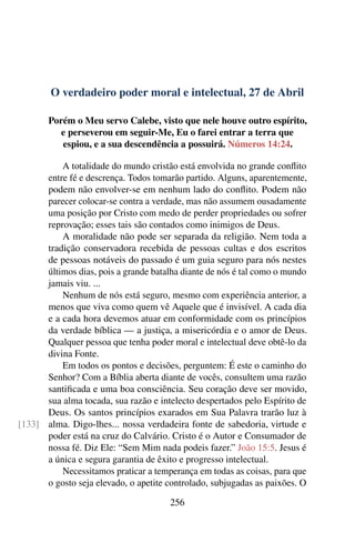 O verdadeiro poder moral e intelectual, 27 de Abril
Porém o Meu servo Calebe, visto que nele houve outro espírito,
e perseverou em seguir-Me, Eu o farei entrar a terra que
espiou, e a sua descendência a possuirá. Números 14:24.
A totalidade do mundo cristão está envolvida no grande conflito
entre fé e descrença. Todos tomarão partido. Alguns, aparentemente,
podem não envolver-se em nenhum lado do conflito. Podem não
parecer colocar-se contra a verdade, mas não assumem ousadamente
uma posição por Cristo com medo de perder propriedades ou sofrer
reprovação; esses tais são contados como inimigos de Deus.
A moralidade não pode ser separada da religião. Nem toda a
tradição conservadora recebida de pessoas cultas e dos escritos
de pessoas notáveis do passado é um guia seguro para nós nestes
últimos dias, pois a grande batalha diante de nós é tal como o mundo
jamais viu. ...
Nenhum de nós está seguro, mesmo com experiência anterior, a
menos que viva como quem vê Aquele que é invisível. A cada dia
e a cada hora devemos atuar em conformidade com os princípios
da verdade bíblica — a justiça, a misericórdia e o amor de Deus.
Qualquer pessoa que tenha poder moral e intelectual deve obtê-lo da
divina Fonte.
Em todos os pontos e decisões, perguntem: É este o caminho do
Senhor? Com a Bíblia aberta diante de vocês, consultem uma razão
santificada e uma boa consciência. Seu coração deve ser movido,
sua alma tocada, sua razão e intelecto despertados pelo Espírito de
Deus. Os santos princípios exarados em Sua Palavra trarão luz à
alma. Digo-lhes... nossa verdadeira fonte de sabedoria, virtude e[133]
poder está na cruz do Calvário. Cristo é o Autor e Consumador de
nossa fé. Diz Ele: “Sem Mim nada podeis fazer.” João 15:5. Jesus é
a única e segura garantia de êxito e progresso intelectual.
Necessitamos praticar a temperança em todas as coisas, para que
o gosto seja elevado, o apetite controlado, subjugadas as paixões. O
256
 