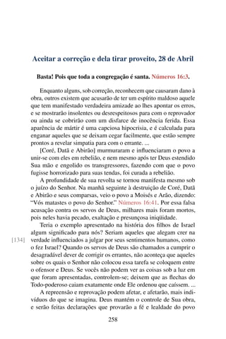 Aceitar a correção e dela tirar proveito, 28 de Abril
Basta! Pois que toda a congregação é santa. Números 16:3.
Enquanto alguns, sob correção, reconhecem que causaram dano à
obra, outros existem que acusarão de ter um espírito maldoso aquele
que tem manifestado verdadeira amizade ao lhes apontar os erros,
e se mostrarão insolentes ou desrespeitosos para com o reprovador
ou ainda se cobrirão com um disfarce de inocência ferida. Essa
aparência de mártir é uma capciosa hipocrisia, e é calculada para
enganar aqueles que se deixam cegar facilmente, que estão sempre
prontos a revelar simpatia para com o errante. ...
[Coré, Datã e Abirão] murmuraram e influenciaram o povo a
unir-se com eles em rebelião, e nem mesmo após ter Deus estendido
Sua mão e engolido os transgressores, fazendo com que o povo
fugisse horrorizado para suas tendas, foi curada a rebelião.
A profundidade de sua revolta se tornou manifesta mesmo sob
o juízo do Senhor. Na manhã seguinte à destruição de Coré, Datã
e Abirão e seus comparsas, veio o povo a Moisés e Arão, dizendo:
“Vós matastes o povo do Senhor.” Números 16:41. Por essa falsa
acusação contra os servos de Deus, milhares mais foram mortos,
pois neles havia pecado, exaltação e presunçosa iniqüidade.
Teria o exemplo apresentado na história dos filhos de Israel
algum significado para nós? Seriam aqueles que alegam crer na
verdade influenciados a julgar por seus sentimentos humanos, como[134]
o fez Israel? Quando os servos de Deus são chamados a cumprir o
desagradável dever de corrigir os errantes, não aconteça que aqueles
sobre os quais o Senhor não colocou essa tarefa se coloquem entre
o ofensor e Deus. Se vocês não podem ver as coisas sob a luz em
que foram apresentadas, controlem-se; deixem que as flechas do
Todo-poderoso caiam exatamente onde Ele ordenou que caíssem. ...
A repreensão e reprovação podem afetar, e afetarão, mais indi-
víduos do que se imagina. Deus mantém o controle de Sua obra,
e serão feitas declarações que provarão a fé e lealdade do povo
258
 