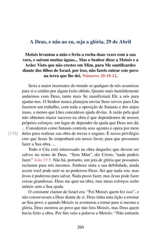 A Deus, e não ao eu, seja a glória, 29 de Abril
Moisés levantou a mão e feriu a rocha duas vezes com a sua
vara, e saíram muitas águas... Mas o Senhor disse a Moisés e a
Arão: Visto que não crestes em Mim, para Me santificardes
diante dos filhos de Israel, por isso, não fareis entrar este povo
na terra que lhe dei. Números 20:10-12.
Seria a maior insensatez do mundo se qualquer de nós assumisse
para si o crédito por algum êxito obtido. Quanto mais humildemente
andarmos com Deus, tanto mais Se manifestará Ele a nós para
ajudar-nos. O Senhor nunca planejou enviar Seus servos para Lhe
fazerem um trabalho, com toda a oposição de Satanás e dos anjos
maus, a menos que Lhes concedesse ajuda divina. A razão pela qual
não obtemos maior sucesso na obra é que dependemos de nossos
próprios esforços, em lugar de depender da ajuda que Deus nos dá.
... Considerem como Satanás controla seus agentes e opera por meio
deles para realizar sua obra de trevas e engano. É nosso privilégio[135]
crer que Jesus Se empenhará em nosso favor, para que possamos
fazer a Sua obra. ...
Todo o Céu está interessado na obra daqueles que devem ser
salvos no reino de Deus. “Sem Mim”, diz Cristo, “nada podeis
fazer.” João 15:5. Não há, portanto, um jota de glória que possamos
reclamar para nós mesmos. Embora sinta a sua debilidade, ainda
assim você pode unir-se ao poderoso Deus. Sei que nada sou, mas
Jesus é poderoso para salvar. Nada posso fazer, mas Jesus pode fazer
coisas grandiosas. Deus me quer na obra, mas meus esforços serão
inúteis sem a Sua ajuda.
O constante clamor de Israel era: “Foi Moisés quem fez isso”, e
não conservavam a Deus diante de si. Deus tinha uma lição a ensinar
ao Seu povo, e quando Moisés se aventurou a tomar para si mesmo a
glória, Deus mostrou ao povo que não fora Moisés, mas Deus quem
havia feito a obra. Por fim veio a palavra a Moisés: “Não entrarás
260
 