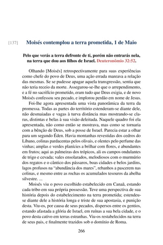 Moisés contemplou a terra prometida, 1 de Maio[137]
Pelo que verás a terra defronte de ti, porém não entrarás nela,
na terra que dou aos filhos de Israel. Deuteronômio 32:52.
Olhando [Moisés] retrospectivamente para suas experiências
como chefe do povo de Deus, uma ação errada mareava a relação
das mesmas. Se se pudesse apagar aquela transgressão, sentia que
não teria receio da morte. Assegurou-se-lhe que o arrependimento,
e a fé no sacrifício prometido, eram tudo que Deus exigia, e de novo
Moisés confessou seu pecado, e implorou perdão em nome de Jesus.
Foi-lhe agora apresentada uma vista panorâmica da terra da
promessa. Todas as partes do território estenderam-se diante dele,
não desmaiadas e vagas à turva distância mas mostrando-se cla-
ras, distintas e belas à sua visão deleitada. Naquele quadro foi ela
apresentada, não como então se mostrava, mas como se tornaria
com a bênção de Deus, sob a posse de Israel. Parecia estar a olhar
para um segundo Éden. Havia montanhas revestidas dos cedros do
Líbano, colinas pardacentas pelos olivais, e olentes pelo perfume das
vinhas; amplas e verdes planícies a brilhar com flores, e abundantes
em frutos; aqui as palmeiras dos trópicos, ali os campos ondulantes
de trigo e cevada; vales ensolarados, melodiosos com o murmúrio
dos regatos e o cântico dos pássaros, boas cidades e belos jardins,
lagos profusos na “abundância dos mares”, rebanhos a pascerem nas
colinas, e mesmo entre as rochas os acumulados tesouros da abelha
silvestre. ...
Moisés viu o povo escolhido estabelecido em Canaã, estando
cada tribo em sua própria possessão. Teve uma perspectiva de sua
história depois do estabelecimento na terra prometida; estendeu-
se diante dele a história longa e triste de sua apostasia, e punição
desta. Viu-os, por causa de seus pecados, dispersos entre os gentios,
estando afastada a glória de Israel, em ruínas a sua bela cidade, e o
povo desta cativo em terras estranhas. Viu-os restabelecidos na terra
de seus pais, e finalmente trazidos sob o domínio de Roma.
266
 